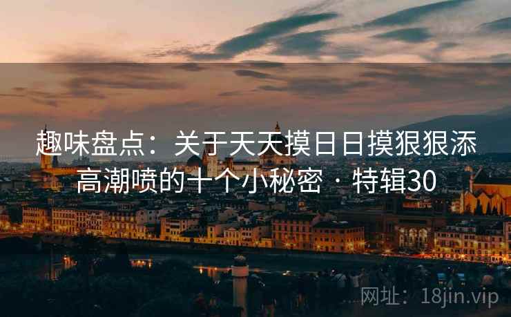 趣味盘点:关于天天摸日日摸狠狠添高潮喷的十个小秘密 · 特辑30 趣味盘点:关于天天摸日日摸狠狠添高潮喷的十个小秘密 · 特辑30