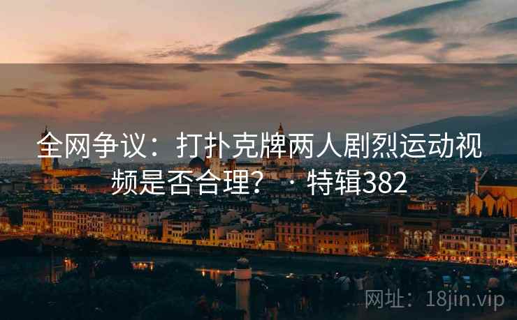 全网争议:打扑克牌两人剧烈运动视频是否合理? · 特辑382 全网争议:打扑克牌两人剧烈运动视频是否合理? · 特辑382