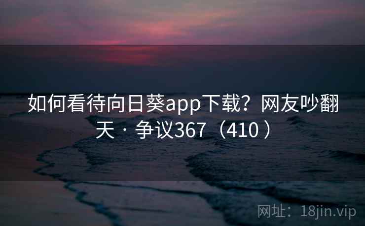 如何看待向日葵app下载？网友吵翻天 · 争议367（410 ）