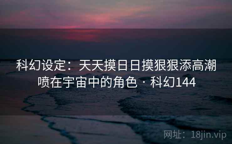 科幻设定：天天摸日日摸狠狠添高潮喷在宇宙中的角色 · 科幻144