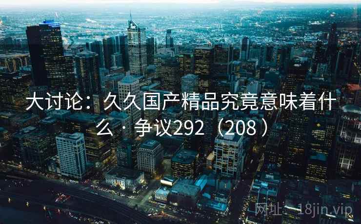 大讨论：久久国产精品究竟意味着什么 · 争议292（208 ）