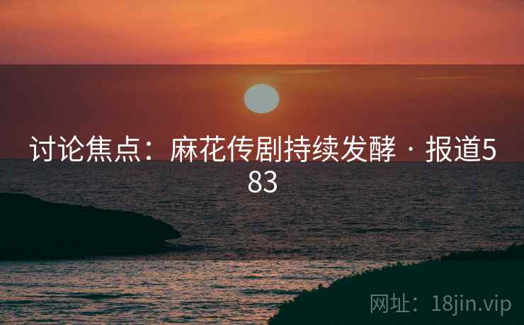 讨论焦点:麻花传剧持续发酵 · 报道583 讨论焦点:麻花传剧持续发酵 · 报道583